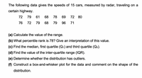 The following data gives the speeds of 15 cars, measured by radar, traveling on a
certain highway.
72
79 61
68
78
69
72 80
76
72
79
68
79
96
71
(a) Calculate the value of the range.
(b) What percentile rank is 78? Give an interpretation of this value.
(c) Find the median, first quartile (Q1) and third quartile (Q3).
(d) Find the value of the inter-quartile range (IQR).
(e) Determine whether the distribution has outliers.
(f) Construct a box-and-whisker plot for the data and comment on the shape of the
distribution.
