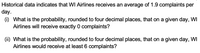 Historical data indicates that WI Airlines receives an average of 1.9 complaints per
day.
(i) What is the probability, rounded to four decimal places, that on a given day, WI
Airlines will receive exactly 0 complaints?
(ii) What is the probability, rounded to four decimal places, that on a given day, WI
Airlines would receive at least 6 complaints?
