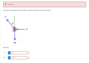 * Incorrect
The free-body diagram for the slider is shown. Solve for the forces N and F.
F
Answers:
F =
N =
0
i
mg
i 7.1
-3.97
N
N
N
