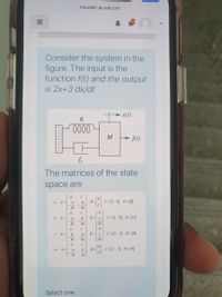 moodle1.du.edu.om
Consider the system in the
figure. The input is the
function f(t) and the output
is 2x+3 dx/dt
x(t)
lell
- A(t)
fv
The matrices of the state
space are
1
8-C=1 o] D-[0]
a. A=
fv
K
B =
M.
1
B = 1
C=[1 0] D=[0]
b. A=
fv
M
M
M
1
c. A=
B = 1
C = [2 3] D=[0]
K
fv
M
M
M
1
d. A=
fv
B =
C=[2 3] D=[0]
K
M
Select one:
