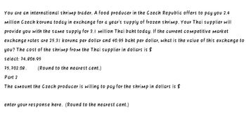 You are an international shrimp trader. A food producer in the Czech Republic offers to pay you 2.4
Million Czech koruna today in exchange for a year's supply of frozen shrimp. Your Thai supplier will
provide you with the same supply for 3.1 million Thai baht today. If the current competitive market
exchange rates are 25.31 koruna per dollar and 40.95 baht per dollar, what is the value of this exchange to
you? The cost of the shrimp from the Thai supplier in dollars is $
select: 74,806.95
75,702.08.
Part 2
(Round to the nearest cent.)
The amount the Czech producer is willing to pay for the shrimp in dollars is $
enter your response here. (Round to the nearest cent.)