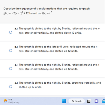 Describe the sequence of transformations that are required to graph
g(x) = -2(x - 5)² + 12 based on f(x)=x².
a.) The graph is shifted to the right by 5 units, reflected around the x-
axis, stretched vertically, and shifted down 12 units.
O
O
b.) The graph is shifted to the left by 5 units, reflected around the x-
axis, stretched vertically, and shifted up 12 units.
c.) The graph is shifted to the right by 5 units, reflected around the x-
axis, stretched vertically, and shifted up 12 units.
O
d.) The graph is shifted to the right by 5 units, stretched vertically, and
shifted up 12 units.
O
61°F
Partly sunny
Q Search