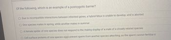 Of the following, which is an example of a postzygotic barrier?
O Due to incompatible interactions between inherited genes, a hybrid fetus is unable to develop, and is aborted.
O One species mates in spring, while another mates in summer.
O A female spider of one species does not respond to the mating display of a male of a closely related species.
O Cell surface proteins of one species eggs prevent sperm from another species attaching, so the sperm cannot fertilize it.