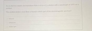 As an electron relaxes and transitions from n-6 to n-3, a photon with a wavelength of 1095 nm is
emitted
This emitted photon most likely is found in which part of the electromagnetic spectrum?
O Infrared
OUltraviolet
O Visible light