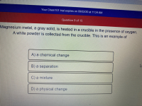 Magnesium metal, a gray solid, is heated in a crucible in the presence of oxygen.
A white powder is collected from the crucible. This is an example of
A) a chemical change
B) a separation
C) a mixture
D) a physical change
