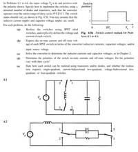 In Problems 4.1 to 4.6, the input voltage V, is de and positive with
the polarity shown. Specify how to implement the switches using a position
minimal number of diodes and transistors, such that the converter
operates over the entire range of duty cycles OS DS 1. The switch
states should vary as shown in Fig. 4.56. You may assume that the
inductor current ripples and capacitor voltage ripples are small.
Switch
2
For each problem, do the following:
DT,
T,
(a) Realize the switches using SPST ideal
switches, and explicitly define the voltage and Fig. 4.56 Switch control method for Prob
current of each switch.
lems 4.1 to 4.6.
Express the on-state current and off-state volt-
age of each SPST switch in terms of the converter inductor currents, capacitor voltages, and/or
imput source voltage.
(b)
(e)
Solve the converter to determine the inductor currents and capacitor voltages, as in Chapter 2.
Determine the polarities of the switch on-state currents and off-state voltages. Do the polarities
vary with duty cycle?
State how each switch can be realized using transistors andlor diodes, and whether the realiza-
tion requires single-quadrant, current-bidirectional two-quadrant, voltage-bidirectional two-
quadrant, or four-quadrant switches.
(d)
(e)
4.1
4.2
ee
eee
