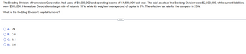 **Capital Turnover Calculation for the Bedding Division of Homestore Corporation**

The Bedding Division of Homestore Corporation achieved sales of $9,000,000 and an operating income of $1,620,000 in the previous year. The division's total assets were valued at $2,500,000, with current liabilities amounting to $310,000. Homestore Corporation aims for a target rate of return of 11%, with a weighted average cost of capital sitting at 9%. The company also has an effective tax rate of 25%.

**Question:**
What is the Bedding Division's capital turnover?

**Options:**
- A. 29
- B. 3.6
- C. 8.1
- D. 5.6

**Explanation:**
The capital turnover ratio is a measure of how efficiently a company uses its assets to generate sales. It is calculated by dividing the sales by the total assets.

**Solution:**
\[ \text{Capital Turnover} = \frac{\text{Sales}}{\text{Total Assets}} = \frac{9,000,000}{2,500,000} = 3.6 \]

The correct answer is **B. 3.6**.