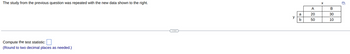 The study from the previous question was repeated with the new data shown to the right.
Compute the test statistic:
(Round to two decimal places as needed.)
X
A
B
a
20
30
y
b
50
10