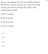 Assume you deposit 25% of your monthly check of
$5500 into a savings account at a credit union that
compounds interest semiannually. What is the
compounding period?
A) CP=2 months
B) CP=4 months
C) CP=6 months
D) CP=8 months
O D
O A
O B
