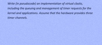 Write (in pseudocode) an implementation of virtual clocks,
including the queuing and management of timer requests for the
kernel and applications. Assume that the hardware provides three
timer channels.