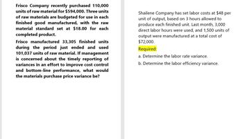 Frisco Company recently purchased 110,000
units of raw material for $594,000. Three units
of raw materials are budgeted for use in each
finished good manufactured, with the raw
material standard set at $18.00 for each
completed product.
Frisco manufactured 33,305 finished units
during the period just ended and used
101,037 units of raw material. If management
is concerned about the timely reporting of
variances in an effort to improve cost control
and bottom-line performance, what would
the materials purchase price variance be?
Shailene Company has set labor costs at $48 per
unit of output, based on 3 hours allowed to
produce each finished unit. Last month, 3,000
direct labor hours were used, and 1,500 units of
output were manufactured at a total cost of
$72,000.
Required:
a. Determine the labor rate variance.
b. Determine the labor efficiency variance.