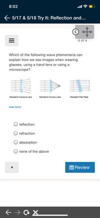 8:02
ull
E 5/17 & 5/18 Try It: Reflection and...
4 of 4
Which of the following wave phenomena can
explain how we see images when wearing
glasses, using a hand lens or using a
microscope?
Standard Concave Lens
Standard Convex Lens
Standard Flat Plate
Image Source
reflection
refraction
absorption
none of the above
Review
