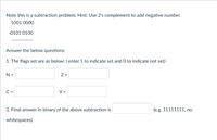 Note this is a subtraction problem. Hint: Use 2's complement to add negative number.
1001 0000
-0101 0100
Answer the below questions:
1. The flags set are as below: ( enter 1 to indicate set and O to indicate not set)
N =
Z =
C =
V =
2. Final answer in binary of the above subtraction is
(e.g. 11111111, no
whitespaces)
