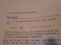 144 Chapter 4 Bivariate Distributions
Exercises
4.2-1. Let the random variables X and Y have the joint
pmf
x+y
f(x, y) =
32
x = 1, 2, y =
1,2, 3, 4.
Find the means µx and uy, the variances o and o, the
covariance Cov(X, Y), and the correlation coefficient p.
Are X and Y independent or dependent?
4.2-2. Let X and Y have the joint pmf defined by
f(0, 0) = f(1, 2) = 0.2, f(0, 1) = f(1, 1) = 0.3.
3D0.2,
%3D
