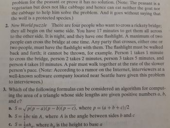 problem for the peasant or prove it has no solution. (Note: The peasant is a
vegetarian but does not like cabbage and hence can eat neither the goat nor
the cabbage to help him solve the problem. And it goes without saying that
the wolf is a protected species.)
2. New World puzzle There are four people who want to cross a rickety bridge;
they all begin on the same side. You have 17 minutes to get them all across
to the other side. It is night, and they have one flashlight. A maximum of two
people can cross the bridge at one time. Any party that crosses, either one or
two people, must have the flashlight with them. The flashlight must be walked
back and forth; it cannot be thrown, for example. Person 1 takes 1 minute
to cross the bridge, person 2 takes 2 minutes, person 3 takes 5 minutes, and
person 4 takes 10 minutes. A pair must walk together at the rate of the slower
person's pace. (Note: According to a rumor on the Internet, interviewers at a
well-known software company located near Seattle have given this problem
to interviewees.)
3. Which of the following formulas can be considered an algorithm for comput-
ing the area of a triangle whose side lengths are given positive numbers a, b,
and c?
a. S=√p(p-a)(p-b) (p-c), where p = (a + b + c)/2
b. S=bc sin A, where A is the angle between sides b and c
c. S = aha, where he is the height to base a
