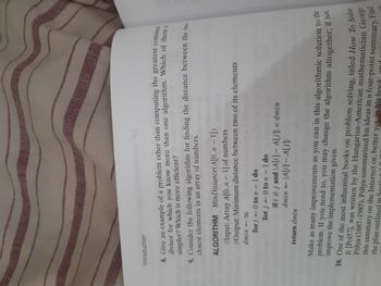 Introduction
17
8. Give an example of a problem other than computing the greatest common
divisor for which you know more than one algorithm. Which of them is
simpler? Which is more efficient?
9. Consider the following algorithm for finding the distance between the two
closest elements in an array of numbers.
ALGORITHM MinDistance (A[0..n-1])
Input: Array A[0..n - 1] of numbers
//Output: Minimum distance between two of its elements
dmin <o
for i 0 to n - 1 do
-0
for j←0 to n - 1 do
return dmin
AL
if i ‡ j and \A[i] – A[j] <dmin
dmin A[i]- A[j]|
Make as many improvements as you can in this algorithmic solution to the
problem. If you need to, you may change the algorithm altogether; if not,
improve the implementation given.
Find
10. One of the most influential books on problem solving, titled How To Solve
It [Pol57], was written by the Hungarian-American mathematician George
Pólya (1887-1985). Pólya summarized his ideas in a four-point summary.
the plan outlined in Sectio
this summary on the Internet or, better yet. in his book and