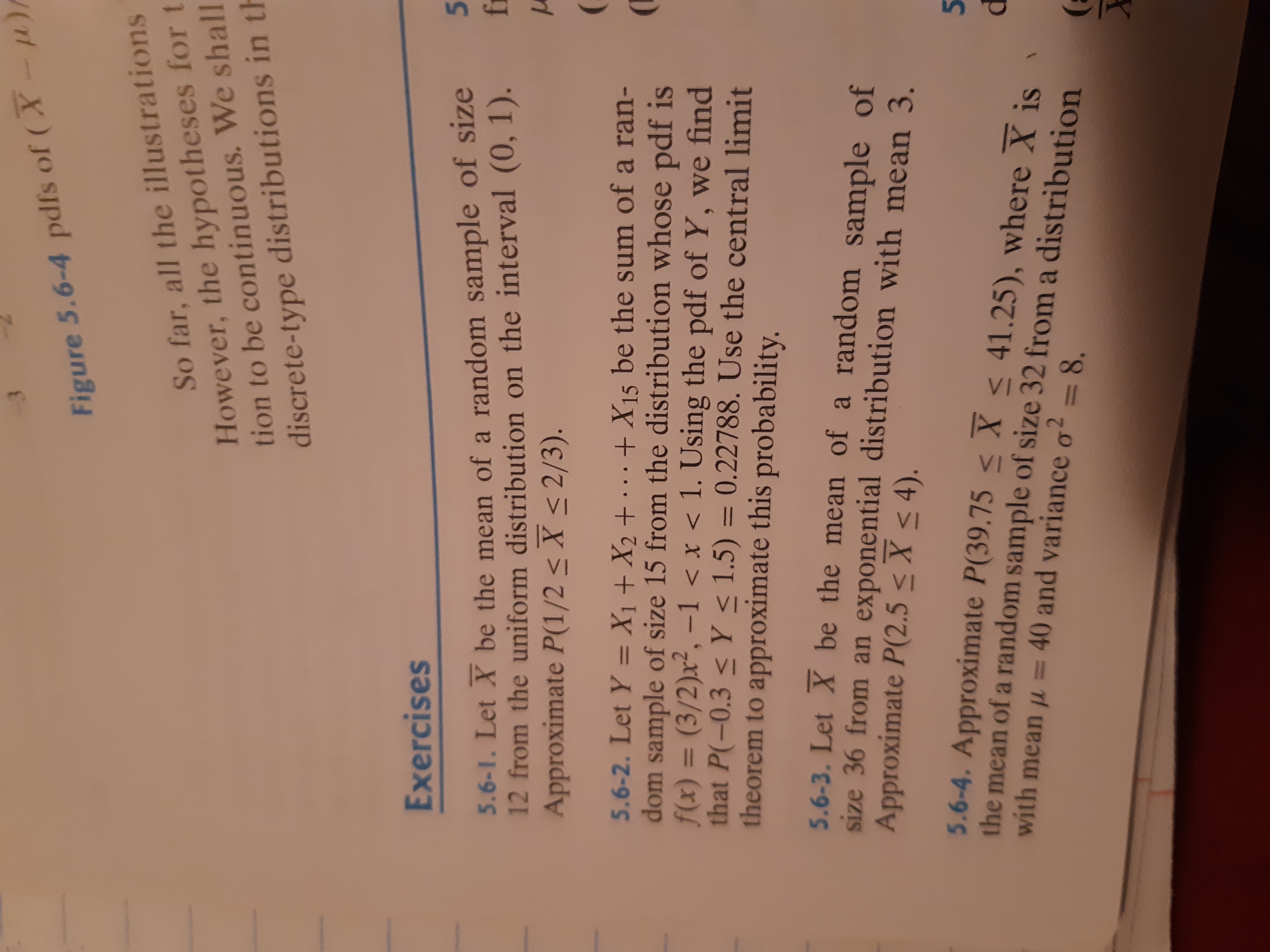 **Exercises**

**5.6-1.** Let \( \bar{X} \) be the mean of a random sample of size 12 from the uniform distribution on the interval \( (0, 1) \). Approximate \( P(1/2 \leq \bar{X} \leq 2/3) \).

**5.6-2.** Let \( Y = X_1 + X_2 + \cdots + X_{15} \) be the sum of a random sample of size 15 from the distribution whose pdf is \( f(x) = (3/2)x^2, -1 < x < 1 \). Using the pdf of \( Y \), we find that \( P(-0.3 \leq Y \leq 1.5) = 0.22788 \). Use the central limit theorem to approximate this probability.

**5.6-3.** Let \( \bar{X} \) be the mean of a random sample of size 36 from an exponential distribution with mean 3. Approximate \( P(2.5 \leq \bar{X} \leq 4) \).

**5.6-4.** Approximate \( P(39.75 \leq \bar{X} \leq 41.25) \), where \( \bar{X} \) is the mean of a random sample of size 32 from a distribution with mean \( \mu = 40 \) and variance \( \sigma^2 = 8 \).