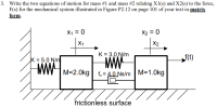 Write the two equations of motion for mass #1 and mass #2 relating X1(s) and X2(s) to the force,
F(s) for the mechanical system illustrated in Figure P2.12 on page 101 of your text in matrix
form.
X1 = 0
X2 = 0
X1
X2
K = 3.0 N/m
K = 5.0 N/m
f(t)
M=2.0kg| fy = 4.0 Ns/m M=1.Okg
//
frictionless surface
