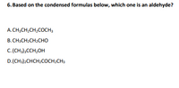 **Question 6:**

Based on the condensed formulas below, which one is an aldehyde?

A. CH₃CH₂CH₂COCH₃  
B. CH₃CH₂CH₂CHO  
C. (CH₃)₃CCH₂OH  
D. (CH₃)₂CHCH₂COCH₂CH₃  

**Explanation:**

- Aldehydes have the functional group -CHO. 
- Option B (CH₃CH₂CH₂CHO) contains this group, indicating it is an aldehyde. 
- The other options contain different functional groups such as ketones and alcohols.