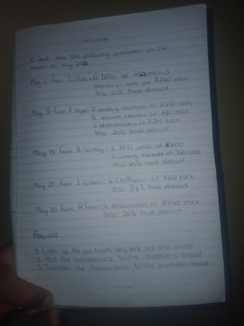 Accounting
A. Jack has the following
purchases for the
month of may
2012
May
1
From D. Pope 4 DVDs at R6Q, each, 3
units
R240 each
for
May
mini-hi-fi
less 20% trade discount.
3 from Floyd: 2 washing machines at R280 each,
R80 each
2 dish washers at R200 each
less 20% trade discount.
5 vacuum cleaners at
May 15 from B. Sonkey: 1 Hi-Fi units at 2600
2
washing
machines at 320 each
less 25% trade discount
May 20 From J. Wilson 6 CD/Radios at R45 each
less 3% trade discount
May 30 from R. Freer: 4 dishwashers at R240 each
Required
less 20% trade discount
1. Enter up the purchases day book for the month
2. Post the transactions to the supplier's account
3. Transfer the transactions to the purchases account.