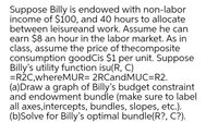 Suppose Billy is endowed with non-labor
income of $1oo, and 40 hours to allocate
between leisureand work. Assume he can
earn $8 an hour in the labor market. As in
class, assume the price of thecomposite
consumption goodCis $1 per unit. Suppose
Billy's utility function isu(R, C)
=R2C,whereMUR= 2RCandMUC=R2.
(a)Draw a graph of Billy's budget constraint
and endowment bundle (make sure to label
all axes,intercepts, bundles, slopes, etc.).
(b)Solve for Billy's optimal bundle(R?, C?).

