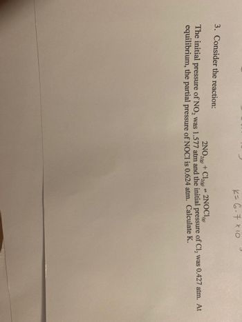 K= 6-7 x 10
3. Consider the reaction:
P
2NO2(g) + Cl2(g) 2NOCI
The initial pressure of NO, was 1.577 atm and the initial pressure of Cl₂ was 0.427 atm. At
equilibrium, the partial pressure of NOC1 is 0.624 atm. Calculate K.