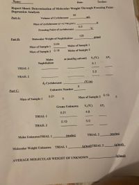 Name:
Date:
Section:
Report Sheet: Determination of Molecular Weight Through Freezing Point
Depression Analysis
30
Part A:
Volume of Cyclohexane
mL
Mass of cyclohexane (d =0.7786 g/mL)
6.0
°C
Freezing Point of cyclohexane
128
Part B:
Molecular Weight of Naphthalene
g/mol
0.23
Mass of Sample 1
Moles of Sample 1
Mass of Sample 2
0.18
Moles of Sample 2
Moles
m (mol/kg solvent) T,('C)
AT,
Naphthalene
5.1
TRIAL 1
5.3
TRAIL 2
k, Cyclohexane
CC/m)
Part C:
Unknown Number
0.21
0.19
Mass of Sample 1
Mass of Sample 2
Grams Unknown
T,('C)
AT
0.21
4.8
TRIAL 1
0.19
5.0
TRAIL 2
Moles UnknownTRIAL 1
(moles)
TRIAL 2
(moles)
TRIAL 1
(g/mol)TRIAL 2
(g/mol)
Molecular Weight Unknown
(g/mol)
AVERAGE MOLECULAR WEIGHT OF UNKNOWN
