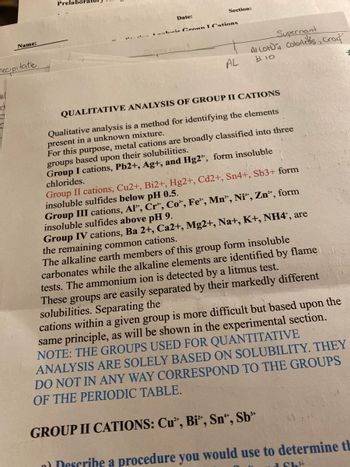 ### Qualitative Analysis of Group II Cations

Qualitative analysis is a method for identifying the elements present in an unknown mixture. For this purpose, metal cations are broadly classified into three groups based upon their solubilities:

- **Group I cations**, \( \text{Pb}^{2+} \), \( \text{Ag}^{+} \), and \( \text{Hg}_2^{2+} \), form insoluble chlorides.
- **Group II cations**, \( \text{Cu}^{2+} \), \( \text{Bi}^{3+} \), \( \text{Hg}^{2+} \), \( \text{Cd}^{2+} \), \( \text{Sn}^{4+} \), \( \text{Sb}^{3+} \), form insoluble sulfides below pH 0.5.
- **Group III cations**, \( \text{Al}^{+} \), \( \text{Cr}^{+} \), \( \text{Co}^{+} \), \( \text{Fe}^{+} \), \( \text{Mn}^{+} \), \( \text{Ni}^{+} \), \( \text{Zn}^{+} \), form insoluble sulfides above pH 9.
- **Group IV cations**, \( \text{Ba}^{2+} \), \( \text{Ca}^{2+} \), \( \text{Mg}^{2+} \), \( \text{Na}^{+} \), \( \text{K}^{+} \), \( \text{NH}_4^{+} \), are the remaining common cations.

The alkaline earth members of this group form insoluble carbonates while the alkaline elements are identified by flame tests. The ammonium ion is detected by a litmus test. These groups are easily separated by their markedly different solubilities. Separating the cations within a given group is more difficult, but based upon the same principle, as will be shown in the experimental section.

**Note:** The groups used for quantitative analysis are solely based on solubility. They do not in any way correspond to the groups of the periodic table.

---

### Group II Cations: \( \text{Cu}^{2+} \), \( \text{Bi}^{3+} \), \( \text{Sn}^{4+} \), \( \text{Sb