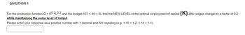 QUESTION 1
For the production function Q = K0.2 0.2 and the budget 101 = 4K + 5L find the NEW LEVEL in the optimal employment of capital (K) after wages change by a factor of 0.2
while maintaining the same level of output.
Please enter your response as a positive number with 1 decimal and 5/4 rounding (e.g. 1.15 1.2, 1.14 = 1.1).