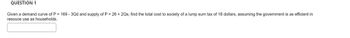 QUESTION 1
Given a demand curve of P = 169-3Qd and supply of P = 26 + 2Qs, find the total cost to society of a lump sum tax of 18 dollars, assuming the government is as efficient in
resouce use as households.