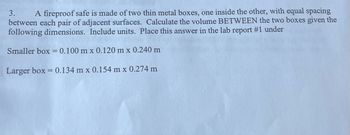 3.
A fireproof safe is made of two thin metal boxes, one inside the other, with equal spacing
between each pair of adjacent surfaces. Calculate the volume BETWEEN the two boxes given the
following dimensions. Include units. Place this answer in the lab report #1 under
Smaller box = 0.100 m x 0.120 m x 0.240 m
Larger box = 0.134 m x 0.154 m x 0.274 m