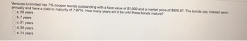 Ventures Unlimited has 7% coupon bonds outstanding with a face value of $1,000 and a market price of $926.97. The bonds pay interest semi-
annually and have a yield to maturity of 7.87%. How many years will it be until these bonds mature?
Ca. 28 years
b.7 years
Oc. 21 years
d. 30 years
e. 14 years