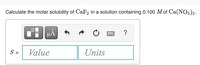 Calculate the molar solubility of CaF2 in a solution containing 0.100 M of Ca(NO3)2.
i HÁ
?
S =
Value
Units
%3D
