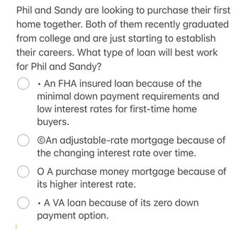 Phil and Sandy are looking to purchase their first
home together. Both of them recently graduated
from college and are just starting to establish
their careers. What type of loan will best work
for Phil and Sandy?
•
An FHA insured loan because of the
minimal down payment requirements and
low interest rates for first-time home
buyers.
An adjustable-rate mortgage because of
the changing interest rate over time.
O A purchase money mortgage because of
its higher interest rate.
• A VA loan because of its zero down
payment option.