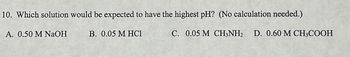 10. Which solution would be expected to have the highest pH? (No calculation needed.)
A. 0.50 M NaOH
B. 0.05 M HC1
C. 0.05 M CH3NH₂ D. 0.60 M CH3COOH