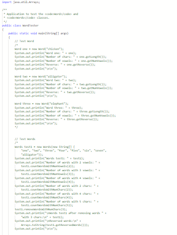 import java.util.Arrays;
Application to test the <code>Mord</code> and
* <code>Words</code> classes.
"/
public class MordTester
(
public static void main(String[] args)
[
// Test Word
Word one new word("chicken");
System.out.println("Word one: + one);
System.out.println("Number
System.out.println("Number
System.out.println("Reverse:
System.out.println("\n\n");
of chars: "+one.getLength());
of vowels: +one.getNumVowels());
" + one.getReverse());
Word two new Word("alligator");
System.out.println("Word
System.out.println("Number
System.out.println("Number
two: " + two);
of chars:
of vowels:
two.getLength());
two-getNueVowels());
System.out.println("Reverse: "two-getReverse());
System.out.println("\n\n");
Word three new Word("elephant");
System.out.println("Word three: + three);
of chars:
of vowels:
System.out.println("Number
System.out.println("Number
System.out.println("Reverse:
System.out.println("\n\n");
" + three-getReverse());
three.getLength());
three.getNuVowels());
// Test Words
Words testi- new words(new String[] (
"one", "two", "three", "four", "Five", "six", "seven",
"alligator"));
System.out.println("Words testi: " + testi);
System.out.println("Number of words with 2 vowels: +
testi.countWordswithNumVowels (2));
System.out.println("Number of words with 3 vowels: *+
testi.countWordswithNumVowels (3));
System.out.println("Number of words with 4 vowels: +
testi.countWordswithNumVowels (4));
System.out.println("Number of words with 2 chars: a
testi.countWordswithNunChars (2));
System.out.println("Number of words with 4 chars:+
testi.countWordswithChars (4));
System.out.println("Number of words with 5 chars: " +
testi.countWordswithNunChars (5));
testi.removekordsWithNunChars (3);
System.out.println("\nWords testi after removing words +
with 3 chars:\"+testi);
System.out.println("\nReversed words: \n" +
System.out.println("\n\n");
Arrays.tostring(test1.getReversedwords()));