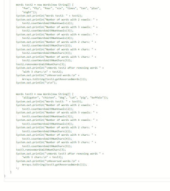 Words test2- new words(new String[] {
"fun", "fly", "four", "six", "times", "ten", "plus",
"eight"));
System.out.println("Words test2:+test2);
System.out.println("Number of words with 2 vowels: +
(2));
System.out.println("Number of words with 3 vowels: +
test2.countWordswithNumVowels (3));
System.out.println("Number of words with 4 vowels: *+
test2.countWordswithNumVowels (4));
test2.countWordswithNumVowels
System.out.println("Number of words with 2 chars: "+
test2.countwordskithNunChars (2));
System.out.println("Number of words with 4 chars: "+
test2.countWordswithNunChars (4));
System.out.println("Number of words with 5 chars: "
test2.countWordswithNunChars (5));
test2.removekordsWithNumChars (3);
System.out.println("\nwords test2 after removing words " +
with 3 chars:\"+test2);
System.out.println("\nReversed words: \n" +
System.out.println("\n\n");
Arrays.tostring(test2.getReversedwords()));
Words test3-new words(new String[] {
"alligator", "chicken", "dog", "cat", "pig", "buffalo"));
System.out.println("Words test3:+test);
System.out.println("Number of words with 2 vowels:+
test3.countWordswithNuVowels (2));
System.out.println("Number of words with 3 vowels: +
test3.countWordswithNumVowels (3));
System.out.println("Number of words with 4 vowels: +
test3.countwordswithNueVowels (4));
System.out.println("Number of words with 2 chars: "
test3.countWordswithChars (2));
System.out.println("Number of words with 4
test3.countWordswithNunChars (4));
System.out.println("Number of words with 9 chars:+
test3.countWordswithNunChars (9));
"/
chars: "+
test3.removebordswithusChars (3);
System.out.println("\nWords test3 after removing words " +
"with 3 chars:\n" + test3);
System.out.println("\nReversed words: \n" +
Arrays.tostring(test3.getReversedwords()));