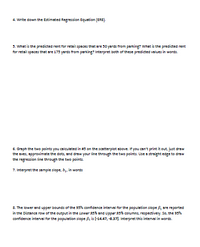 4. Write down the Estimated Regression Equation (ERE).
5. What is the predicted rent for retail spaces that are 30 yards from parking? What is the predicted rent
for retail spaces that are 175 yards from parking? Interpret both of these predicted values in words.
6. Graph the two points you calculated in a3 on the scatterplot above. If you can't print it out, just draw
the axes, approximate the dots, and draw your line through the two points. Use a straight edge to draw
the regression fine through the two points.
7. Interpret the sample slope, b, in words
8. The lower and upper bounds of the 93% confidence interval for the population silope , are reported
in the Distance row of the output in the Lower 95% and Upper 95% columns, respectively. So, the 93%
confidence interval for the population slope f is (-14.47, -837). Interpret this interval in words.
