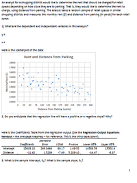 An analyst for a shopping district would like to determine the rent that should be charged for retail
spaces depending on how close they are to parking That is, they would like to determine the rent to
charge, using distance from parking. The analyst takes a random sample of retail spaces in similar
shopping districts and messures the monthly rent (5) and distance from parking (in yards) for each retail
space
1) what are the dependent and independent variables in this analysis?
y=
Here is the scatterplot of the data:
Rent and Distance from Parking
17000
10000
15000
14000
13000
.B
12000
11000
10000
O 23 so 75 100 125 150 175 200 225 250 275 so0
Distance from Parking lyarda)
2. Do you anticipate that the regression line will have a positive or a negative slope? Why:
Here is the Coefficients Table from the regression output (See the Regression Output Equations
handout - the one-page roadmap-for reference. This is the third table down):
Standard
Coefficients
t Stat
Lower 95%
Upper 95%
Error
P-value
Intercept
15003.10
249.3464
60.17
14E-52
14503.59
15302.6
Distance
-11.42
1.5239
-7.49
5.28E-10
-14.47
-8.37
3. What is the sample intercept, h, What is the sample slope, b,
Monthyl Rent (5)
