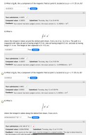 3) What is By(R), the y-component of the magnetic field at point R, located at (x,y) = (-11.55 cm, 0)?
%3D
-0.00053
T
Submit
Your submissions -0.00053
Computed value: -0.00053
Submitted: Thursday, May 12 at 8:44 PM
Feedback: Your answer has been judged correct; the exact answer is: -5.340703 × 104.
4) What is
dl
where the integral is taken around the dotted path shown, from a to b to c to d to a. The path is a
trapazoid with sides ab and cd having length 9.3 cm, side ad having length 8.2 cm, and side bc having
length 11.4 cm. The height of the trapezoid is H = 9.2 cm.
|-0.00057
T-m
Submit
Your submissions -0.00057
Computed value: -0.00057
Submitted: Thursday, May 12 at 9:03 PM
Feedback: Your answer has been judged correct; the exact answer is: -5.6995982416 × 104.
5) What is By(S), the y-component of the magnetic field at point S, located at (x,y) = ( 11.55 cm, 0)?
0.00053
T
Submit
Your submissions 0.00053
Computed value: 0.00053
Submitted: Thursday, May 12 at 8:58 PM
Feedback: Your answer has been judged correct; the exact answer is: 5.340703 × 10-4.
6) What is
b
В . dl
а
where the integral is taken along the dotted line shown, from a to b.
6190.948147*10^-7
T-m
Submit
Your submissions 6190.948147*10^-7 X
Computed value: 0.0006190948
Submitted: Thursday, May 12 at 9:13 PM
Feedback: I think you're on the right track, but the integral is a signed number. The sign is determined by
the dot product of B with the path elemment.
