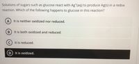 Solutions of sugars such as glucose react with Ag*(aq) to produce Ag(s) in a redox
reaction. Which of the following happens to glucose in this reaction?
A It is neither oxidized nor reduced.
B) It is both oxidized and reduced.
It is reduced.
D It is oxidized.
