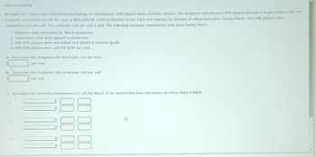Lean Accounting
Westgate Inc. uses a lean manufacturing strategy to manufacture DVR (digital video recorder) players. The company manufactures DVR players through a single product cell. The
budgeted conversion cost for the year is $600,000 for 2,000 production hours. Each unit requires 21 minutes of cell process time. During March, 500 DVR players were
manufactured in the cell. The materials cost per unit is $60. The following summary transactions took place during March:
1. Materials were purchased for March production.
2. Conversion costs were applied to production.
3. 500 DVR players were assembled and placed in finished goods.
4. 480 DVR players were sold for $240 per unit.
a. Determine the budgeted cell conversion cost per hour.
per hour
b. Determine the budgeted cell conversion cost per unit.
per unit
c. Journalize the summary transactions (1)-(4) for March. If an amount box does not require an entry, leave it blank.
1.
2.
3.