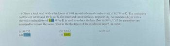 -:) Given a tank wall with a thickness of 0.01 m and a thermal conductivity of 0.2 W/m-K. The convective
coefficient is 100 and 10 W/m²K for inner and outer surfaces, respectively. An insulation layer with a
thermal conductivity of 0.06 W/m-K is used to reduce the heat flux by 90%, If all the parameters are
assumed to remain the same, what is the thickness of the insulation layer? (in meter)
(a) 0.052
(d) 0.086
(b) 0.012
(e) 0.043
(c) 0.128