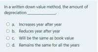 In a written down value method, the amount of
depreciation
O a. Increases year after year
O b. Reduces year after year
Oc. Will be the same as book value
O d. Remains the same for all the years
