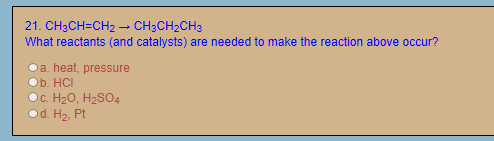 21. CH3CH=CH2 – CH3CH2CH3
What reactants (and catalysts) are needed to make the reaction above occur?
a. heat, pressure
Ob. HCI
с. Н20, Н2SO4
Od. H2, Pt
