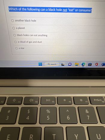 F2
Which of the following can a black hole not "eat" or consume?
#3
E
another black hole
a planet
black holes can eat anything
O a cloud of gas and dust
O a star
F3
$
4
R
F4
Q Search
DII
%
5
F5
T
L
☀
<
F6
6
Y
☀
F7
&
7
PrtScn
U
F8