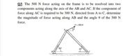 Q3. The 500 N force acting on the frame is to be resolved into two
components acting along the axis of the AB and AC. If the component of
force along AC is required to be 300 N, directed from A to C, determine
the magnitude of force acting along AB and the angle 0 of the 500N
force.
E= 500N
