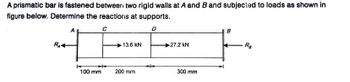 A prismatic bar is fastened between two rigid walls at A and B and subjected to loads as shown in
figure below. Determine the reactions at supports.
D
R₁4
←
100 mm
C
13.6 KN
200 mm
27.2 kN
300 mm
Ra