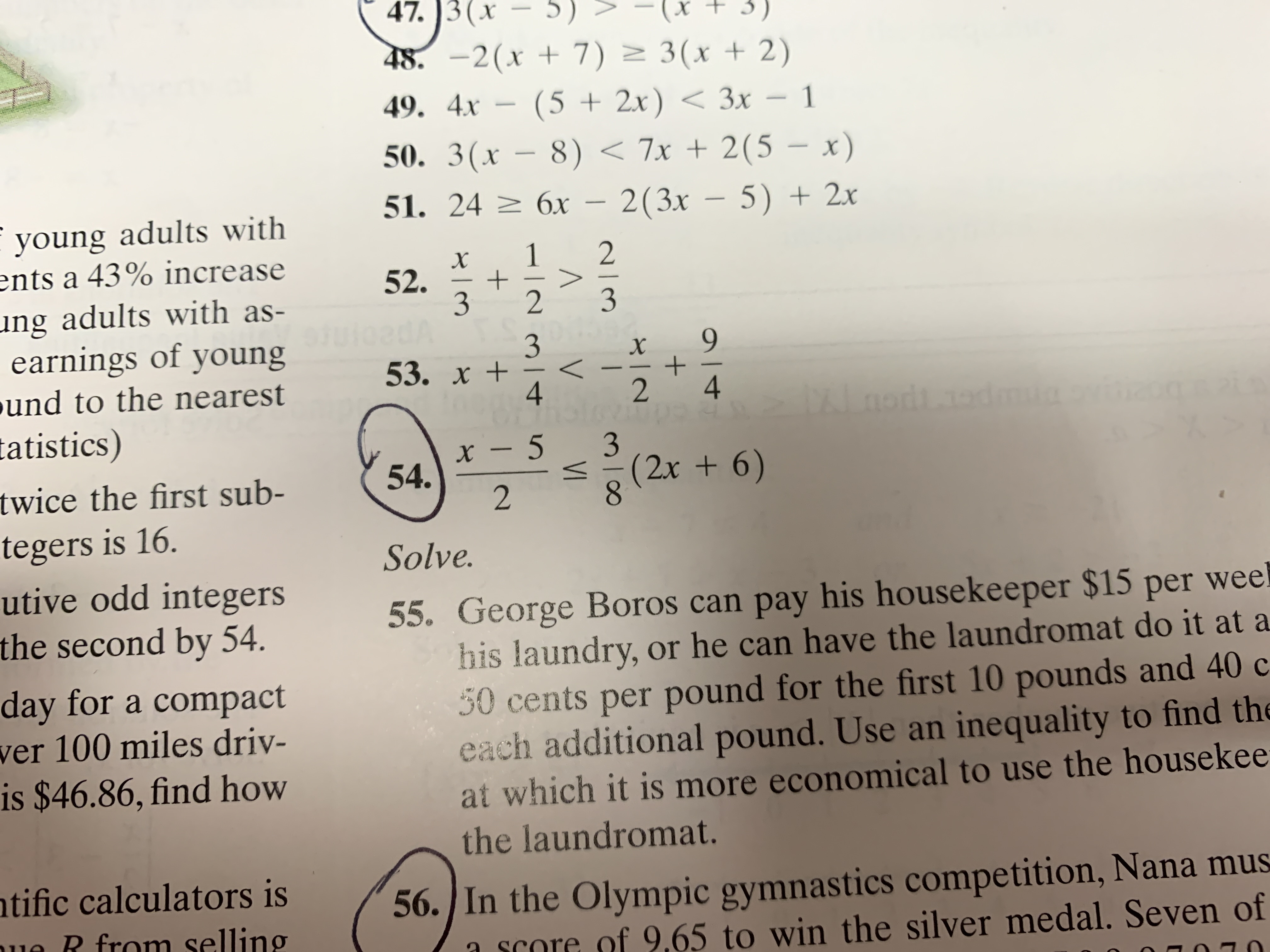 N
N/X
+
47. 3(x5)
5)
-(x + 3)
48.-2(x7) 3(x +2)
(5 2x)3x -
8) <7x + 2(5 - x)
51. 24 6x- 2(3x - 5) +2x
49. 4х
50. 3(х
young adults with
ents a 43% increase
1
+
2
2
52.
ung adults with as-
earnings of young
3
3
3
9
53. х +
<\
und to the nearest
4
4
tatistics)
x -5
54.
3
(2x + 6)
twice the first sub-
tegers is 16.
Solve.
utive odd integers
the second by 54.
55. George Boros can pay his housekeeper $15 per weel
his laundry, or he can have the laundromat do it at a
30 cents per pound for the first 10 pounds and 40 c
each additional pound. Use an inequality to find the
at which it is more economical to use the housekee
the laundromat.
day for a compact
ver 100 miles driv-
is $46.86, find how
56./In the Olympic gymnastics competition, Nana mus
65 to win the silver medal. Seven of
ntific calculators is
