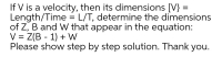 If V is a velocity, then its dimensions [V} =
Length/Time = L/T, determine the dimensions
of Z, B and W that appear in the equation:
V = Z(B - 1) + W
Please show step by step solution. Thank you.
